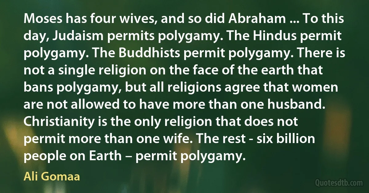 Moses has four wives, and so did Abraham ... To this day, Judaism permits polygamy. The Hindus permit polygamy. The Buddhists permit polygamy. There is not a single religion on the face of the earth that bans polygamy, but all religions agree that women are not allowed to have more than one husband. Christianity is the only religion that does not permit more than one wife. The rest - six billion people on Earth – permit polygamy. (Ali Gomaa)