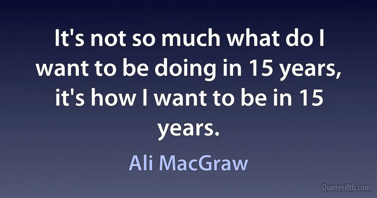 It's not so much what do I want to be doing in 15 years, it's how I want to be in 15 years. (Ali MacGraw)