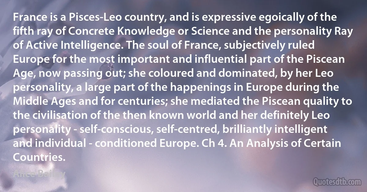France is a Pisces-Leo country, and is expressive egoically of the fifth ray of Concrete Knowledge or Science and the personality Ray of Active Intelligence. The soul of France, subjectively ruled Europe for the most important and influential part of the Piscean Age, now passing out; she coloured and dominated, by her Leo personality, a large part of the happenings in Europe during the Middle Ages and for centuries; she mediated the Piscean quality to the civilisation of the then known world and her definitely Leo personality - self-conscious, self-centred, brilliantly intelligent and individual - conditioned Europe. Ch 4. An Analysis of Certain Countries. (Alice Bailey)