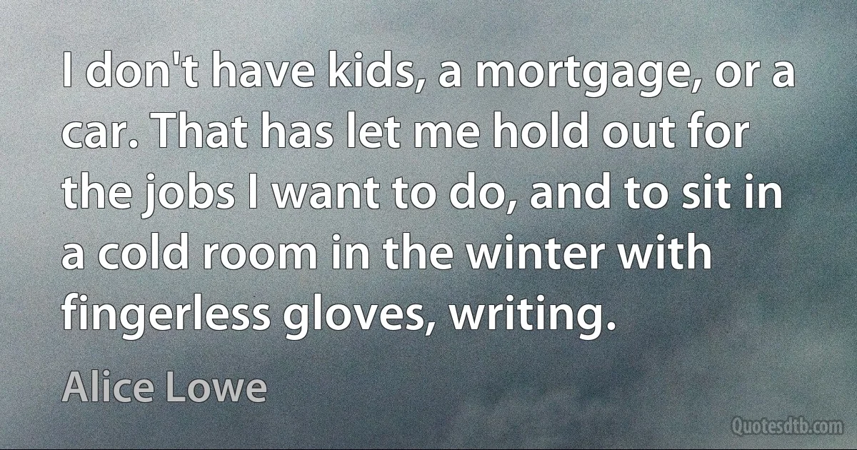 I don't have kids, a mortgage, or a car. That has let me hold out for the jobs I want to do, and to sit in a cold room in the winter with fingerless gloves, writing. (Alice Lowe)