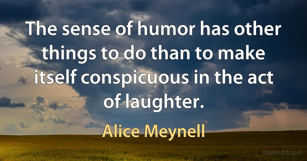 The sense of humor has other things to do than to make itself conspicuous in the act of laughter. (Alice Meynell)