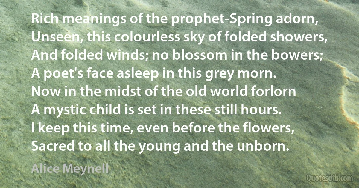 Rich meanings of the prophet-Spring adorn,
Unseen, this colourless sky of folded showers,
And folded winds; no blossom in the bowers;
A poet's face asleep in this grey morn.
Now in the midst of the old world forlorn
A mystic child is set in these still hours.
I keep this time, even before the flowers,
Sacred to all the young and the unborn. (Alice Meynell)