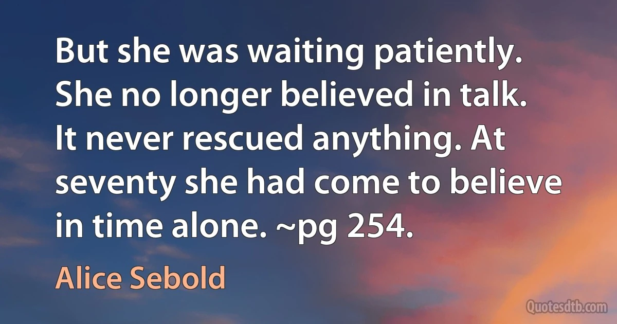 But she was waiting patiently. She no longer believed in talk. It never rescued anything. At seventy she had come to believe in time alone. ~pg 254. (Alice Sebold)