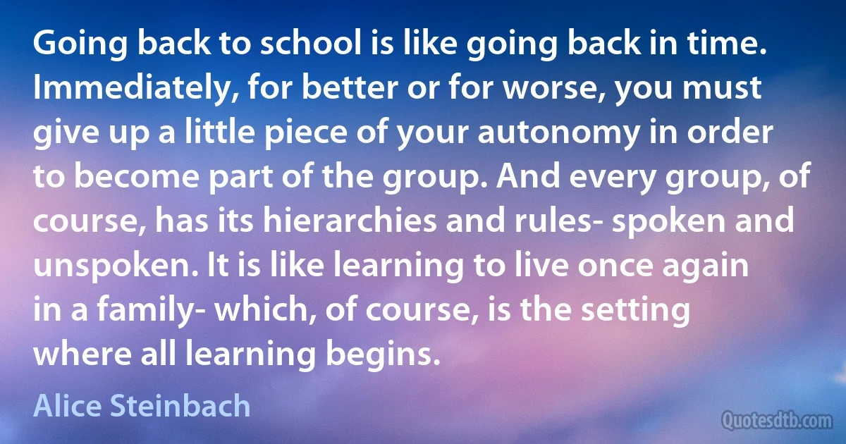 Going back to school is like going back in time. Immediately, for better or for worse, you must give up a little piece of your autonomy in order to become part of the group. And every group, of course, has its hierarchies and rules- spoken and unspoken. It is like learning to live once again in a family- which, of course, is the setting where all learning begins. (Alice Steinbach)