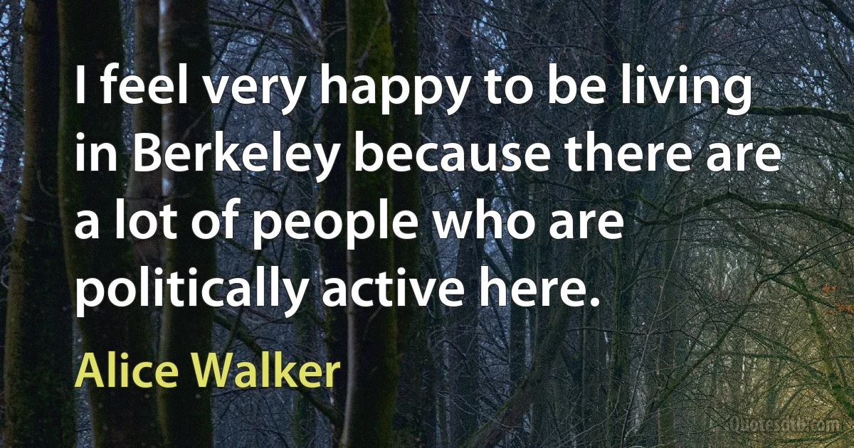 I feel very happy to be living in Berkeley because there are a lot of people who are politically active here. (Alice Walker)