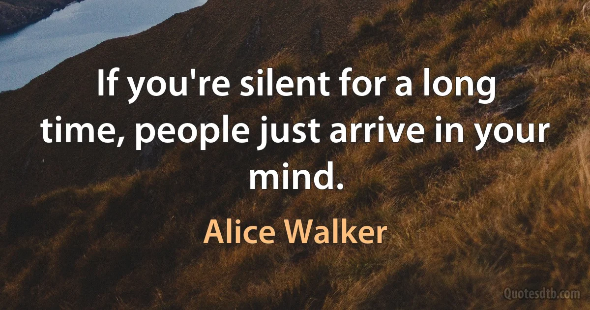 If you're silent for a long time, people just arrive in your mind. (Alice Walker)