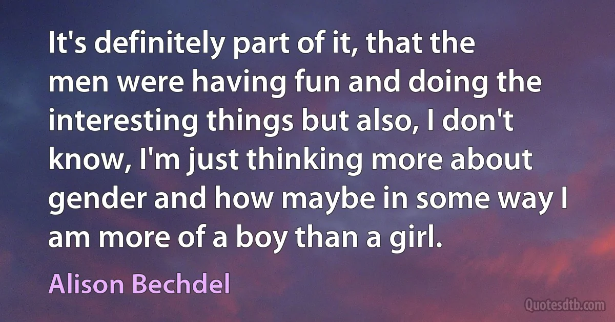 It's definitely part of it, that the men were having fun and doing the interesting things but also, I don't know, I'm just thinking more about gender and how maybe in some way I am more of a boy than a girl. (Alison Bechdel)