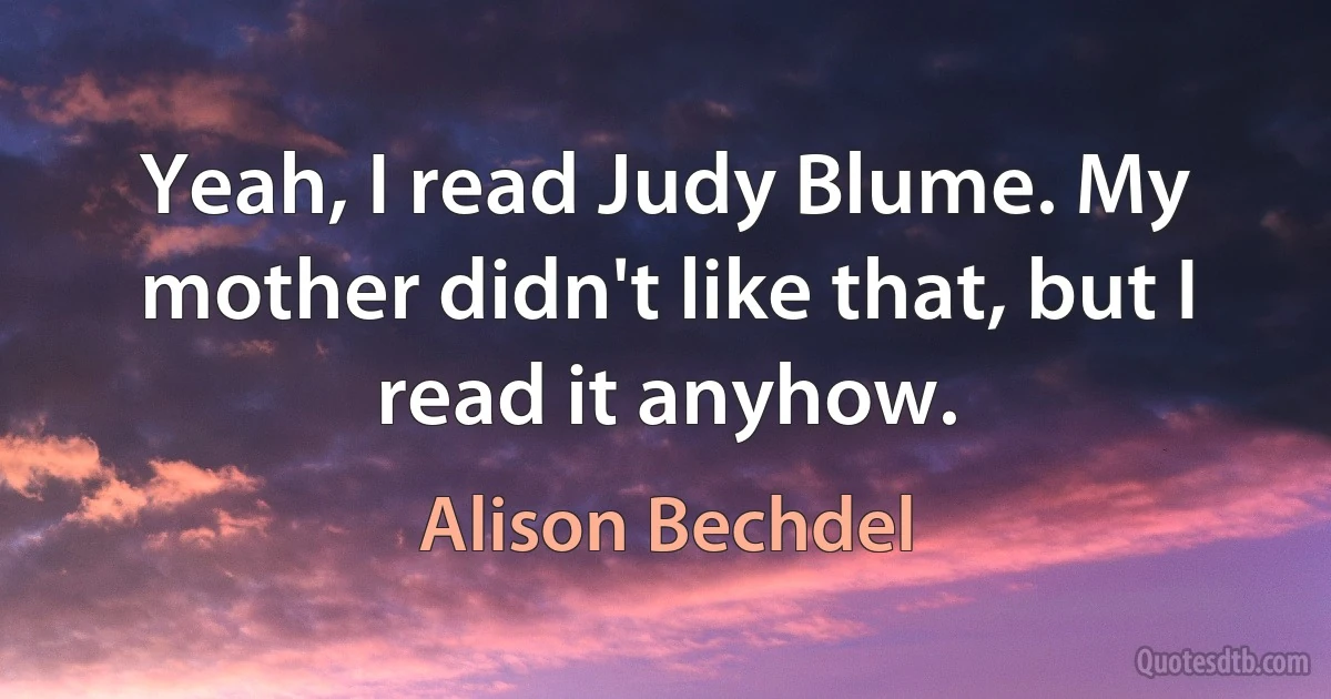 Yeah, I read Judy Blume. My mother didn't like that, but I read it anyhow. (Alison Bechdel)