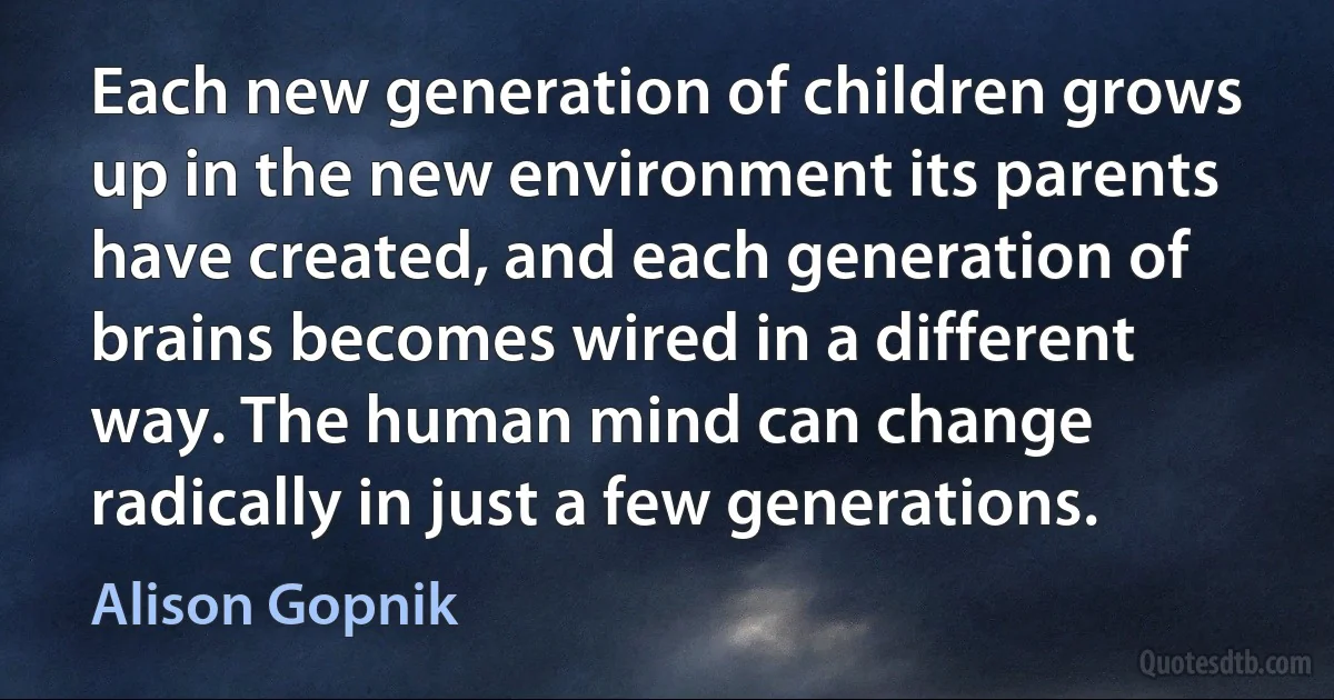 Each new generation of children grows up in the new environment its parents have created, and each generation of brains becomes wired in a different way. The human mind can change radically in just a few generations. (Alison Gopnik)