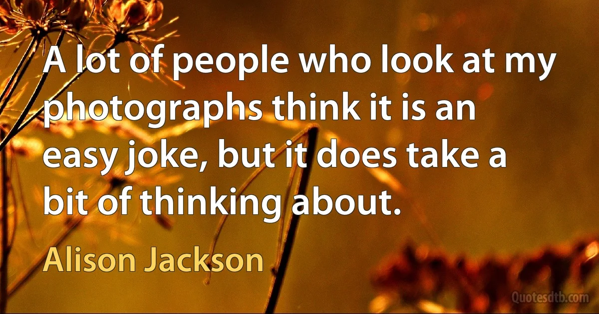 A lot of people who look at my photographs think it is an easy joke, but it does take a bit of thinking about. (Alison Jackson)