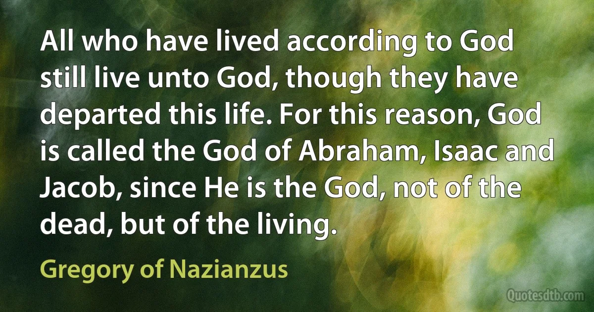 All who have lived according to God still live unto God, though they have departed this life. For this reason, God is called the God of Abraham, Isaac and Jacob, since He is the God, not of the dead, but of the living. (Gregory of Nazianzus)