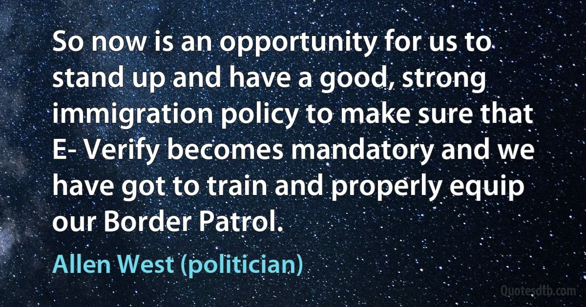 So now is an opportunity for us to stand up and have a good, strong immigration policy to make sure that E- Verify becomes mandatory and we have got to train and properly equip our Border Patrol. (Allen West (politician))