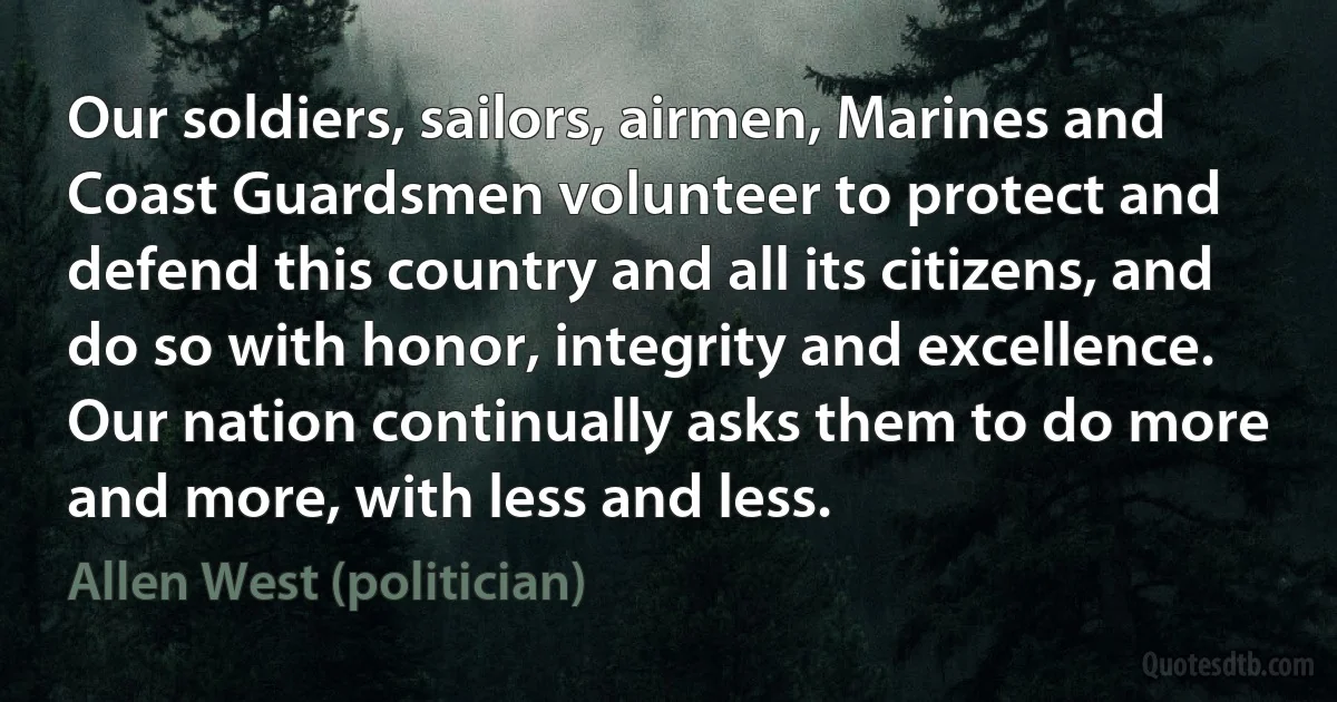 Our soldiers, sailors, airmen, Marines and Coast Guardsmen volunteer to protect and defend this country and all its citizens, and do so with honor, integrity and excellence. Our nation continually asks them to do more and more, with less and less. (Allen West (politician))