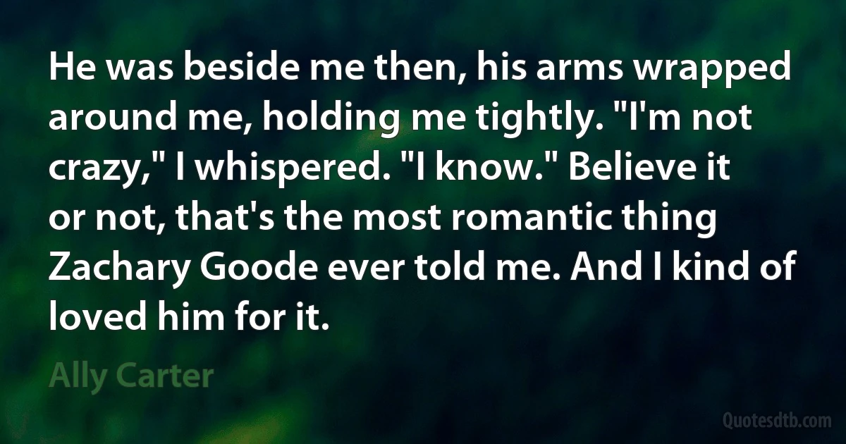 He was beside me then, his arms wrapped around me, holding me tightly. "I'm not crazy," I whispered. "I know." Believe it or not, that's the most romantic thing Zachary Goode ever told me. And I kind of loved him for it. (Ally Carter)