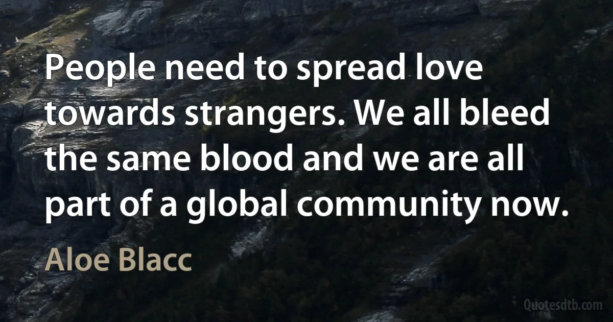 People need to spread love towards strangers. We all bleed the same blood and we are all part of a global community now. (Aloe Blacc)