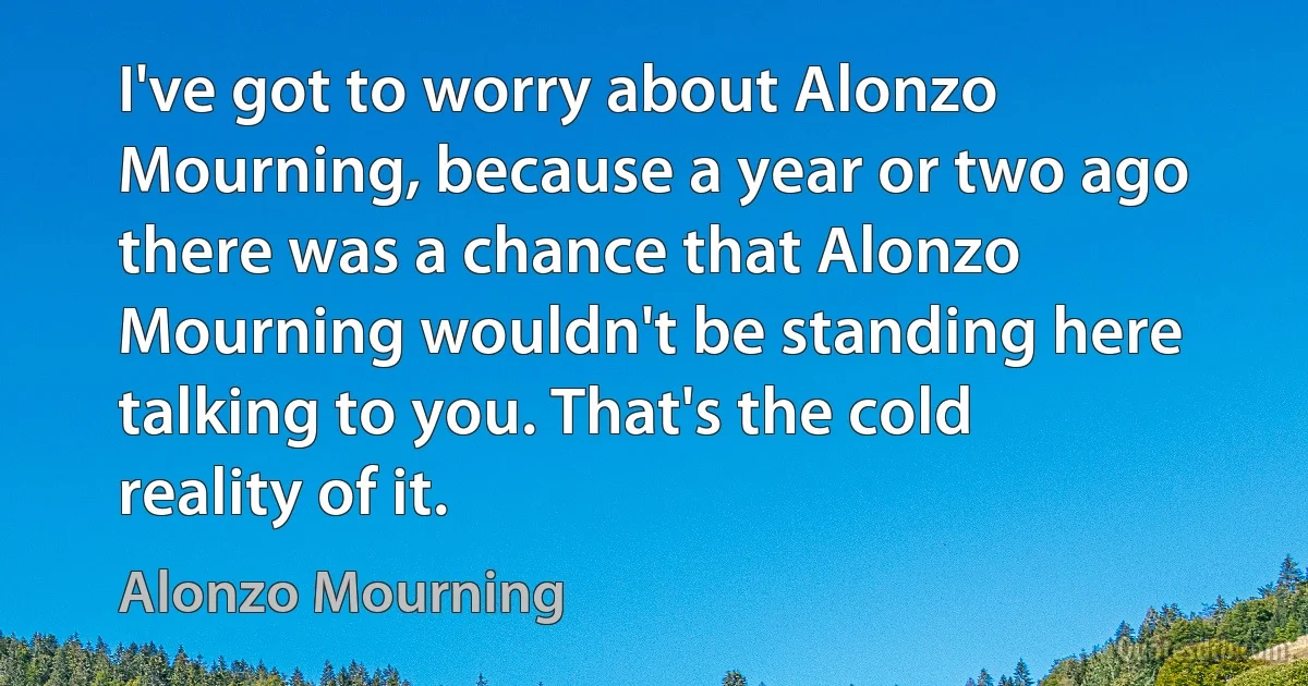 I've got to worry about Alonzo Mourning, because a year or two ago there was a chance that Alonzo Mourning wouldn't be standing here talking to you. That's the cold reality of it. (Alonzo Mourning)