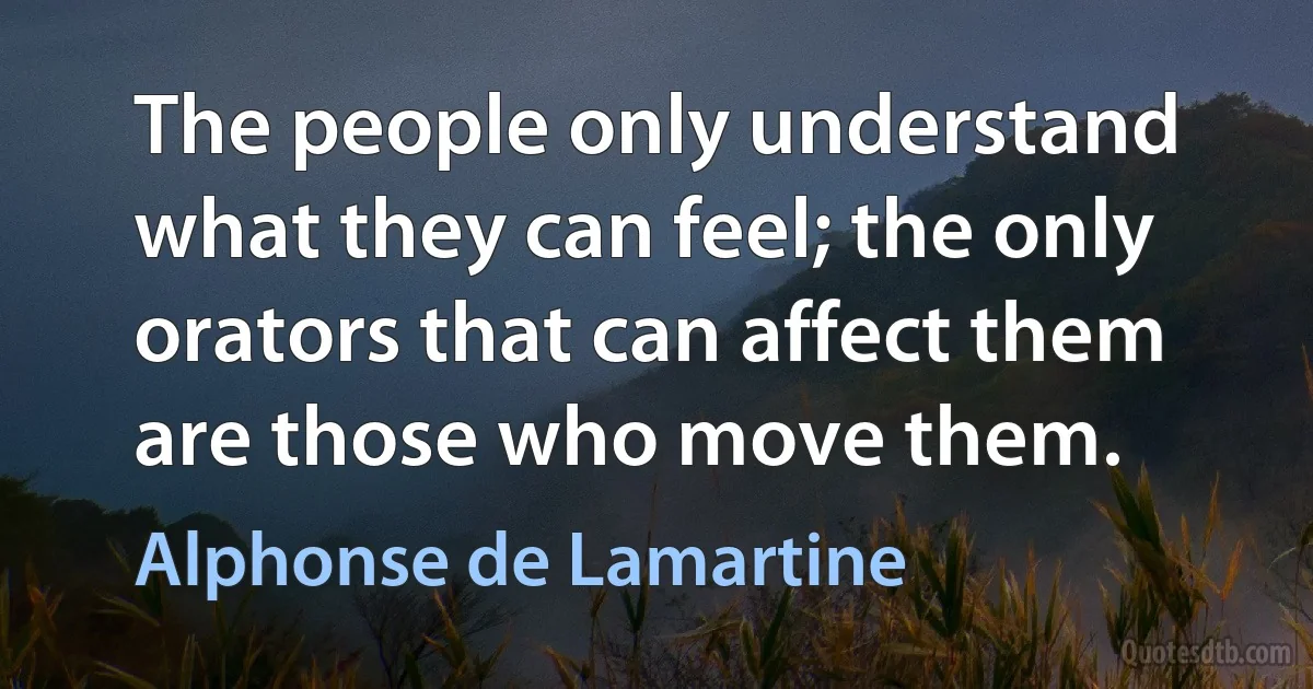 The people only understand what they can feel; the only orators that can affect them are those who move them. (Alphonse de Lamartine)