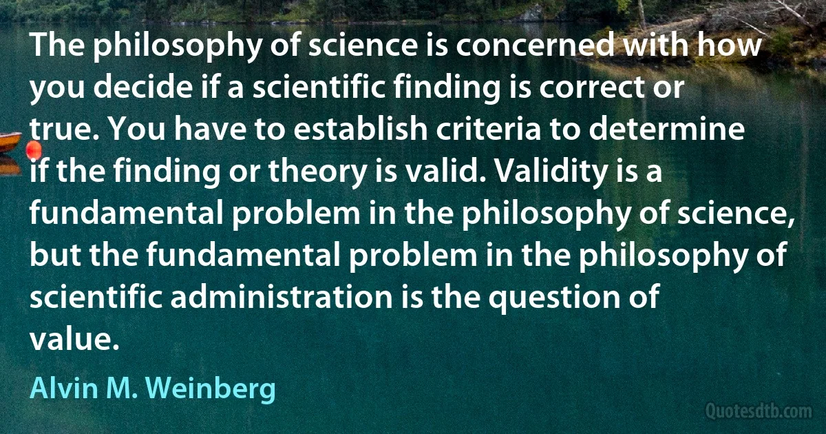 The philosophy of science is concerned with how you decide if a scientific finding is correct or true. You have to establish criteria to determine if the finding or theory is valid. Validity is a fundamental problem in the philosophy of science, but the fundamental problem in the philosophy of scientific administration is the question of value. (Alvin M. Weinberg)