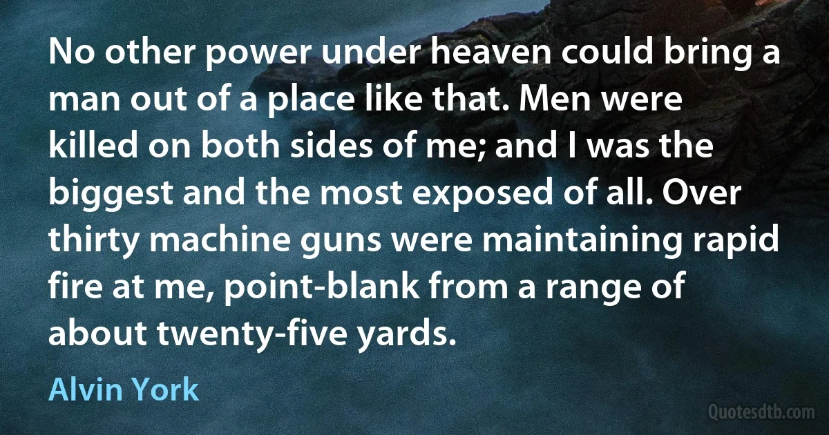 No other power under heaven could bring a man out of a place like that. Men were killed on both sides of me; and I was the biggest and the most exposed of all. Over thirty machine guns were maintaining rapid fire at me, point-blank from a range of about twenty-five yards. (Alvin York)