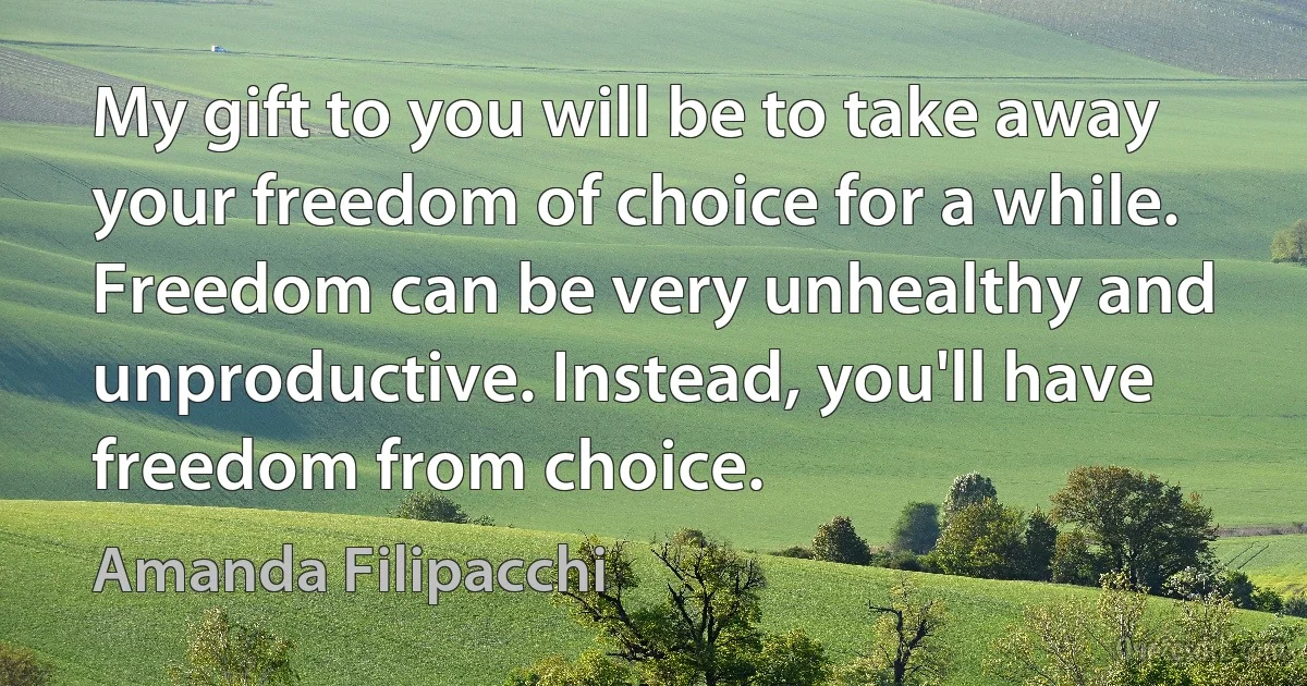 My gift to you will be to take away your freedom of choice for a while. Freedom can be very unhealthy and unproductive. Instead, you'll have freedom from choice. (Amanda Filipacchi)