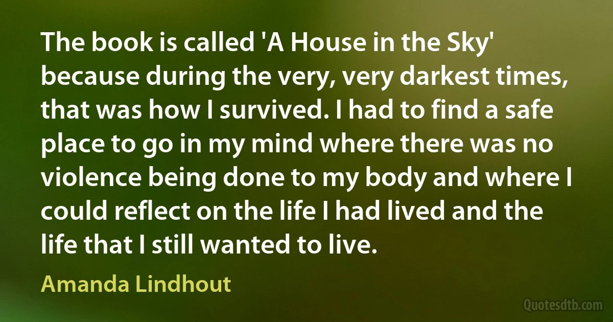 The book is called 'A House in the Sky' because during the very, very darkest times, that was how I survived. I had to find a safe place to go in my mind where there was no violence being done to my body and where I could reflect on the life I had lived and the life that I still wanted to live. (Amanda Lindhout)