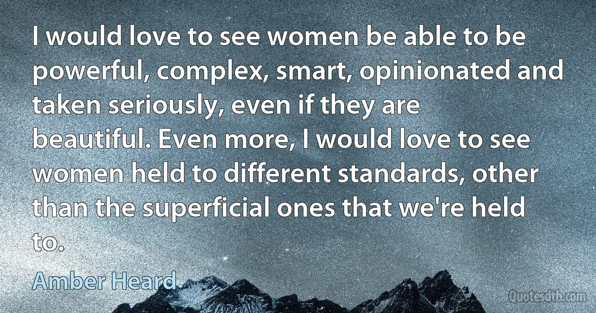 I would love to see women be able to be powerful, complex, smart, opinionated and taken seriously, even if they are beautiful. Even more, I would love to see women held to different standards, other than the superficial ones that we're held to. (Amber Heard)