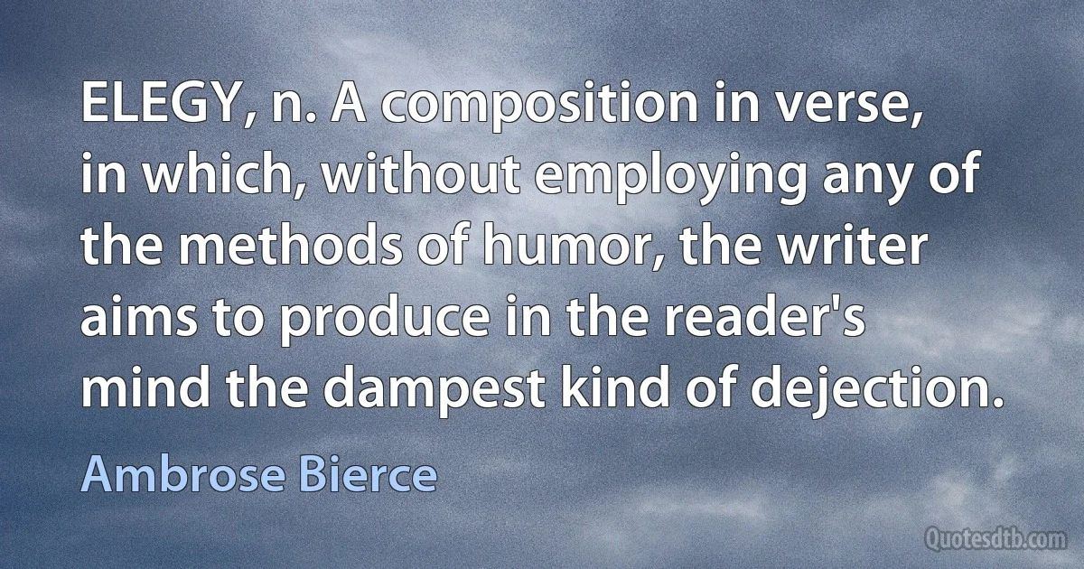 ELEGY, n. A composition in verse, in which, without employing any of the methods of humor, the writer aims to produce in the reader's mind the dampest kind of dejection. (Ambrose Bierce)