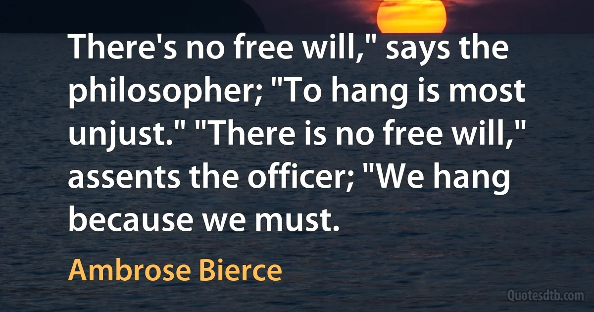 There's no free will," says the philosopher; "To hang is most unjust." "There is no free will," assents the officer; "We hang because we must. (Ambrose Bierce)