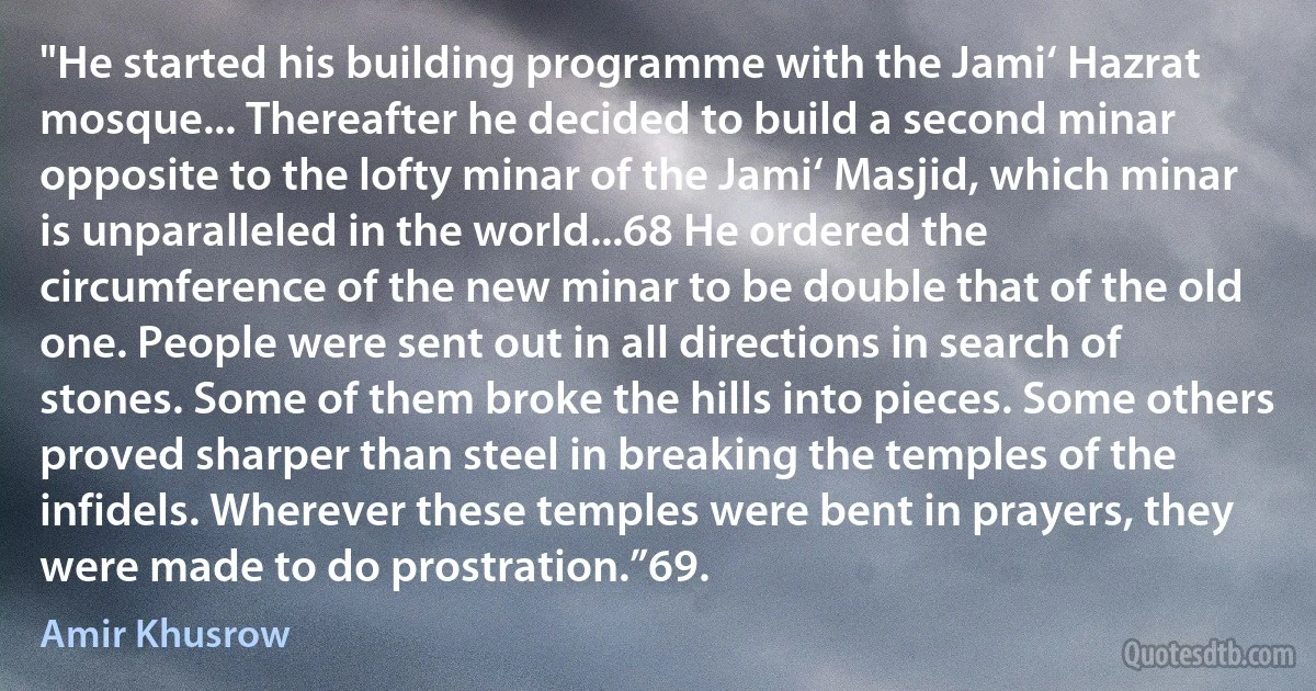 "He started his building programme with the Jami‘ Hazrat mosque... Thereafter he decided to build a second minar opposite to the lofty minar of the Jami‘ Masjid, which minar is unparalleled in the world...68 He ordered the circumference of the new minar to be double that of the old one. People were sent out in all directions in search of stones. Some of them broke the hills into pieces. Some others proved sharper than steel in breaking the temples of the infidels. Wherever these temples were bent in prayers, they were made to do prostration.”69. (Amir Khusrow)