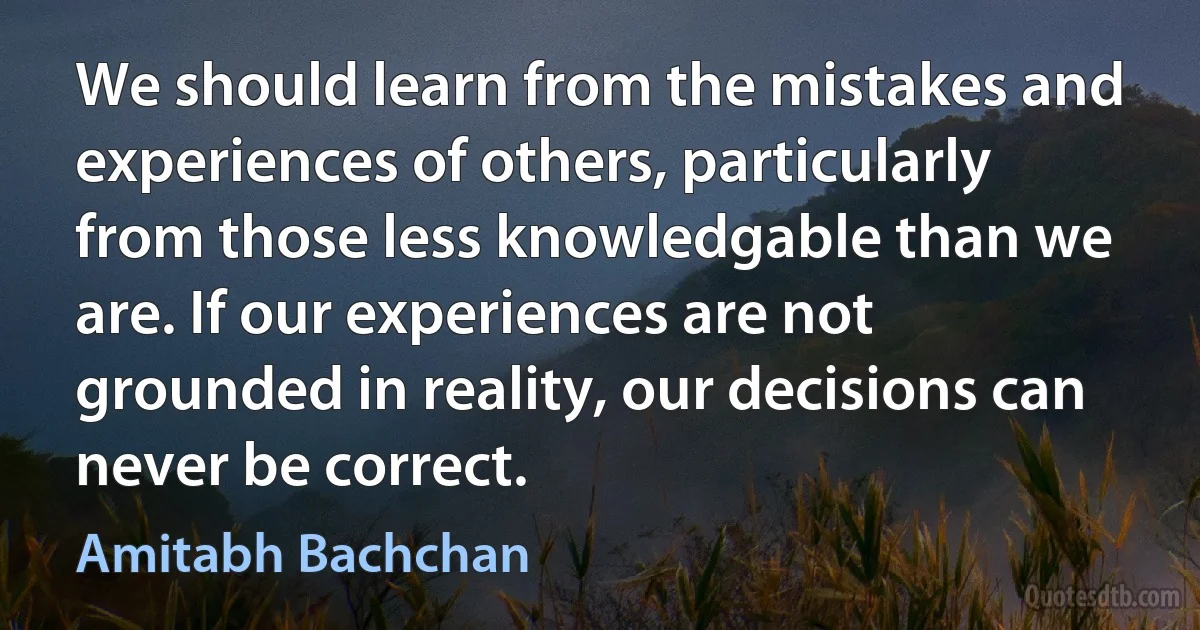 We should learn from the mistakes and experiences of others, particularly from those less knowledgable than we are. If our experiences are not grounded in reality, our decisions can never be correct. (Amitabh Bachchan)