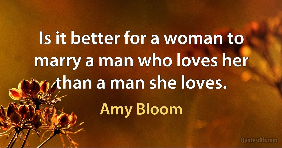 Is it better for a woman to marry a man who loves her than a man she loves. (Amy Bloom)