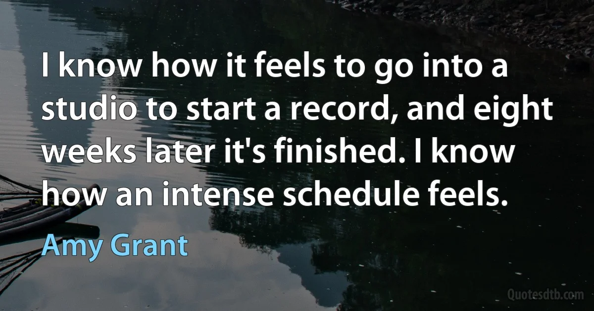 I know how it feels to go into a studio to start a record, and eight weeks later it's finished. I know how an intense schedule feels. (Amy Grant)