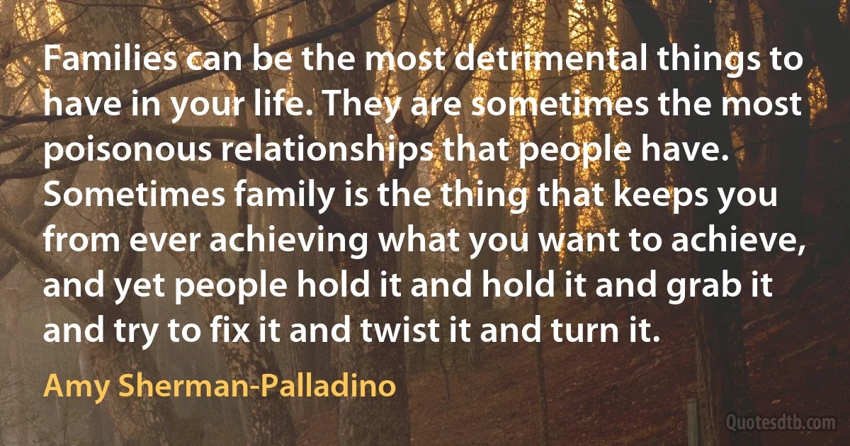 Families can be the most detrimental things to have in your life. They are sometimes the most poisonous relationships that people have. Sometimes family is the thing that keeps you from ever achieving what you want to achieve, and yet people hold it and hold it and grab it and try to fix it and twist it and turn it. (Amy Sherman-Palladino)