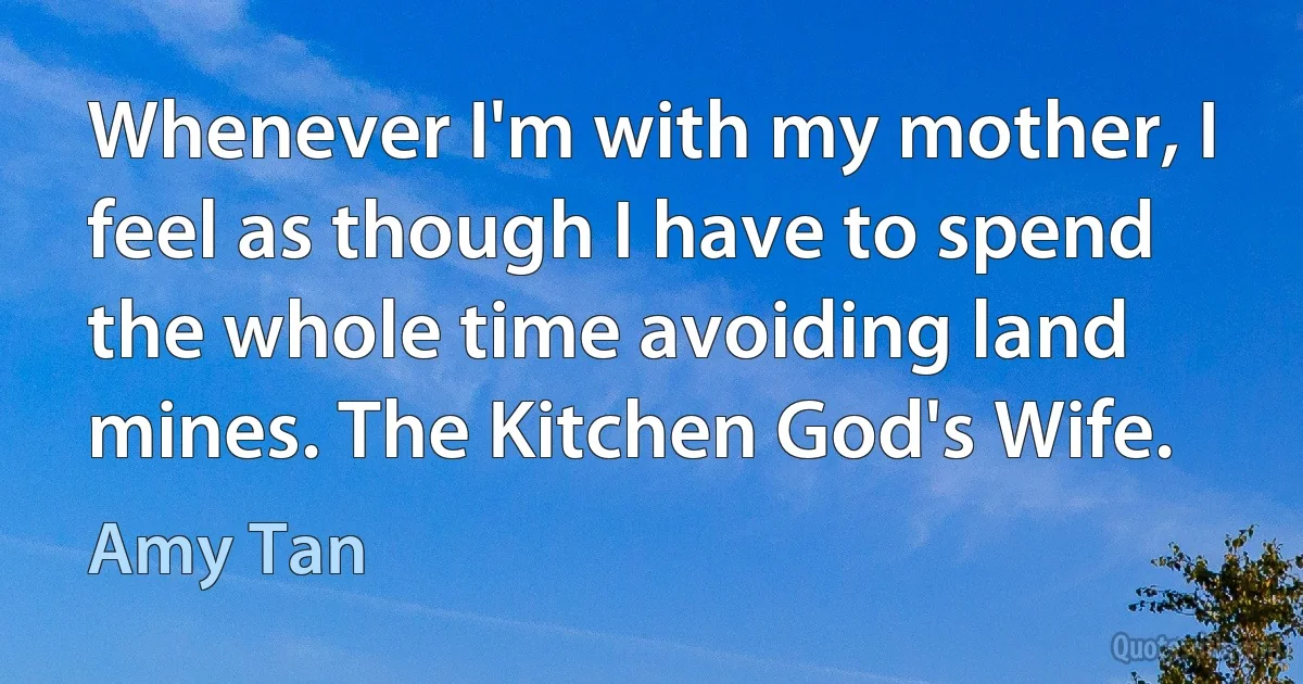 Whenever I'm with my mother, I feel as though I have to spend the whole time avoiding land mines. The Kitchen God's Wife. (Amy Tan)