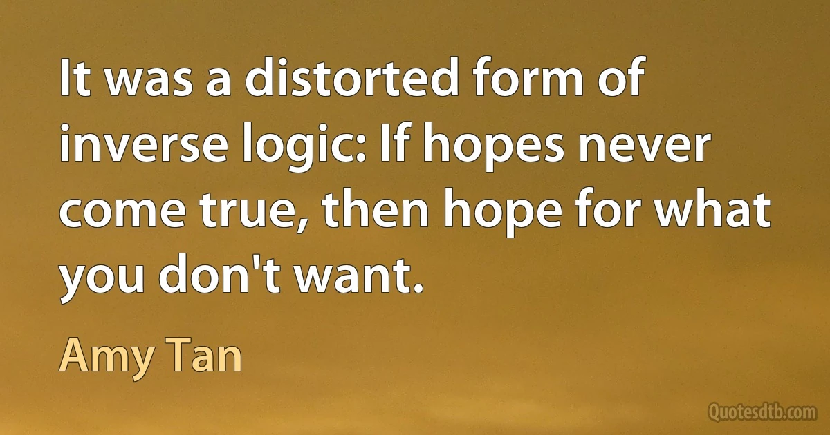 It was a distorted form of inverse logic: If hopes never come true, then hope for what you don't want. (Amy Tan)