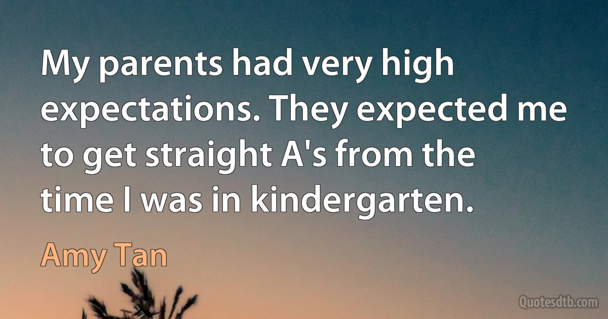 My parents had very high expectations. They expected me to get straight A's from the time I was in kindergarten. (Amy Tan)