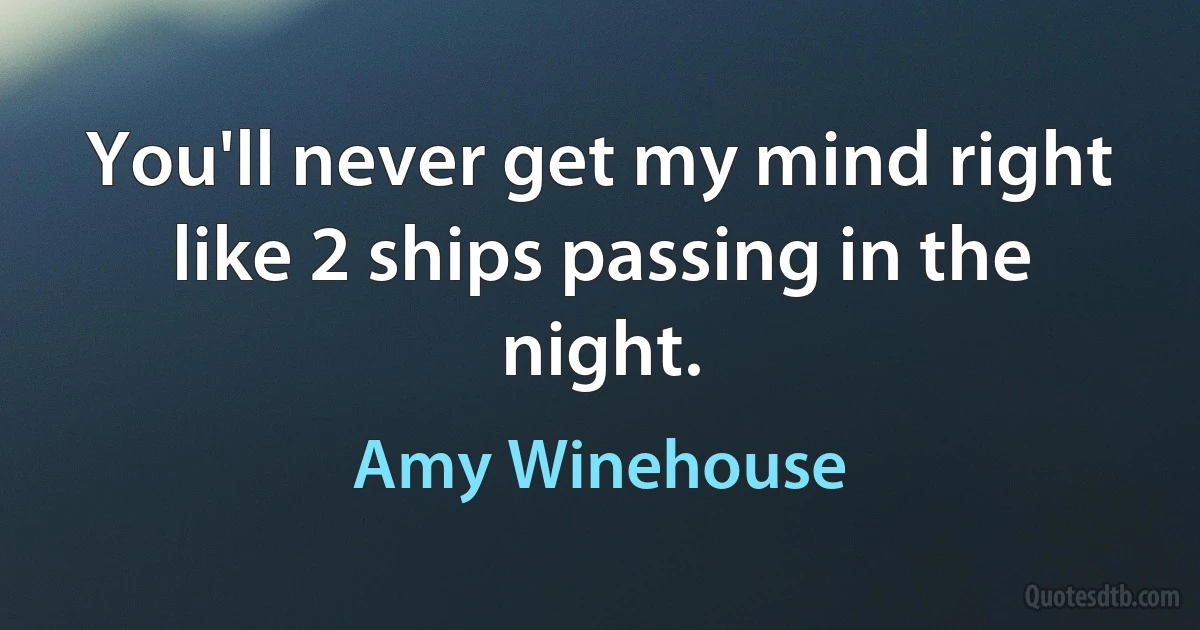 You'll never get my mind right
like 2 ships passing in the night. (Amy Winehouse)