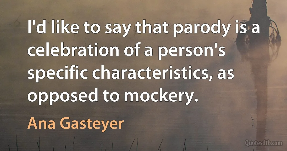 I'd like to say that parody is a celebration of a person's specific characteristics, as opposed to mockery. (Ana Gasteyer)