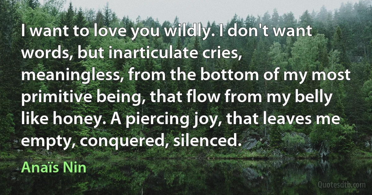 I want to love you wildly. I don't want words, but inarticulate cries, meaningless, from the bottom of my most primitive being, that flow from my belly like honey. A piercing joy, that leaves me empty, conquered, silenced. (Anaïs Nin)