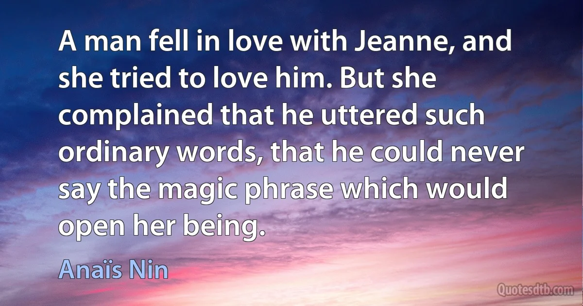 A man fell in love with Jeanne, and she tried to love him. But she complained that he uttered such ordinary words, that he could never say the magic phrase which would open her being. (Anaïs Nin)