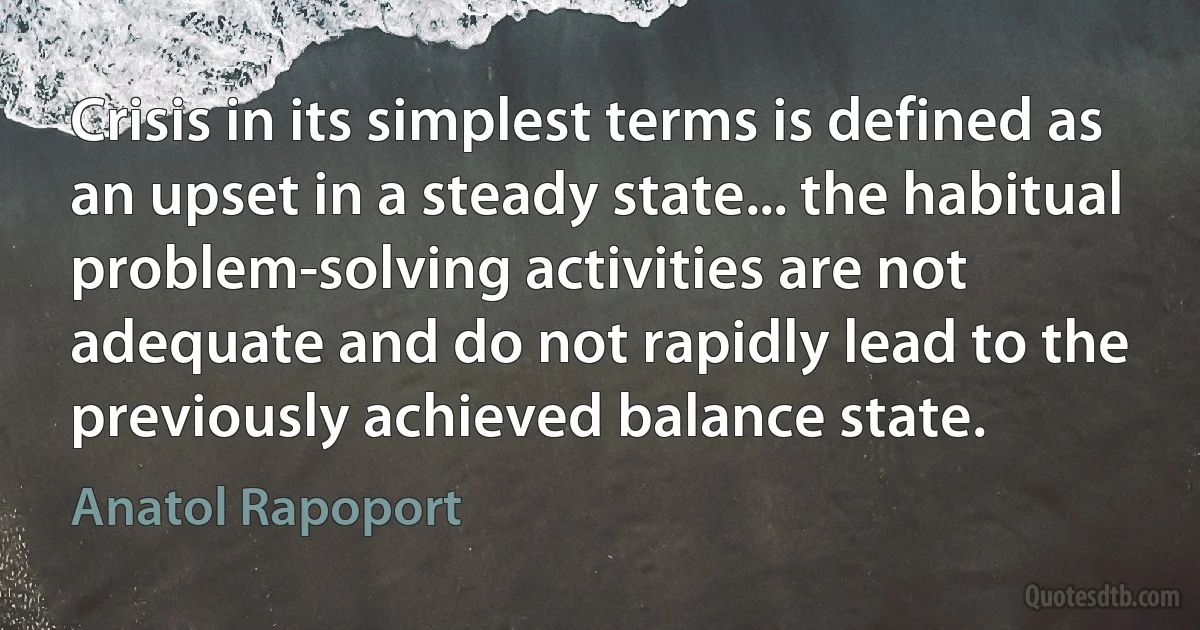 Crisis in its simplest terms is defined as an upset in a steady state... the habitual problem-solving activities are not adequate and do not rapidly lead to the previously achieved balance state. (Anatol Rapoport)