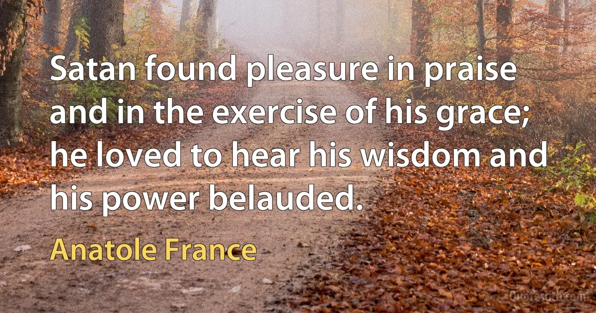 Satan found pleasure in praise and in the exercise of his grace; he loved to hear his wisdom and his power belauded. (Anatole France)