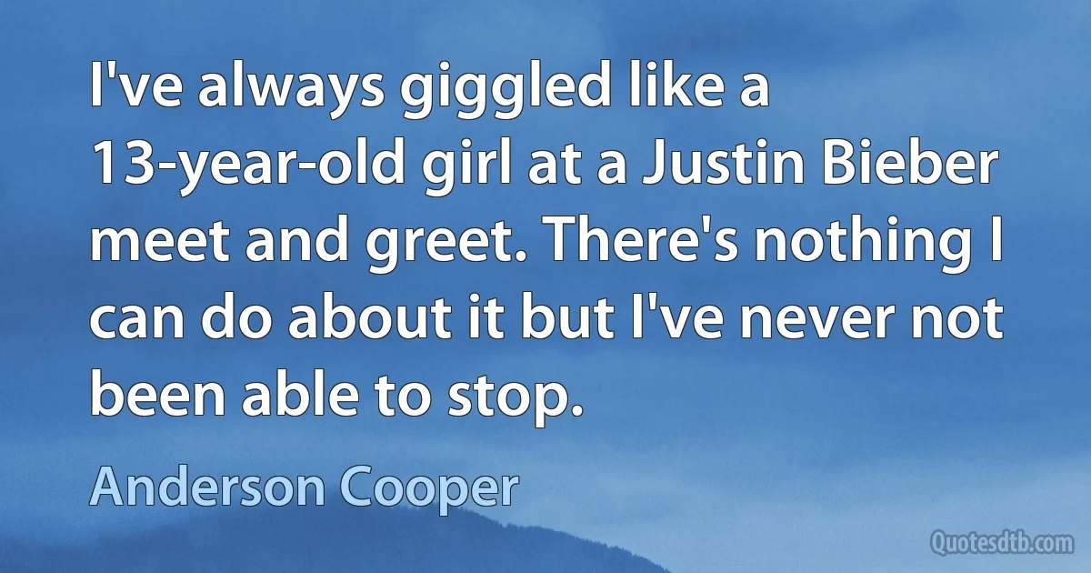 I've always giggled like a 13-year-old girl at a Justin Bieber meet and greet. There's nothing I can do about it but I've never not been able to stop. (Anderson Cooper)