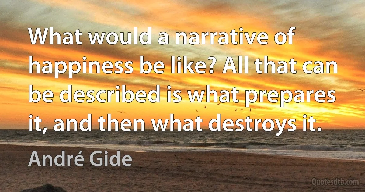 What would a narrative of happiness be like? All that can be described is what prepares it, and then what destroys it. (André Gide)