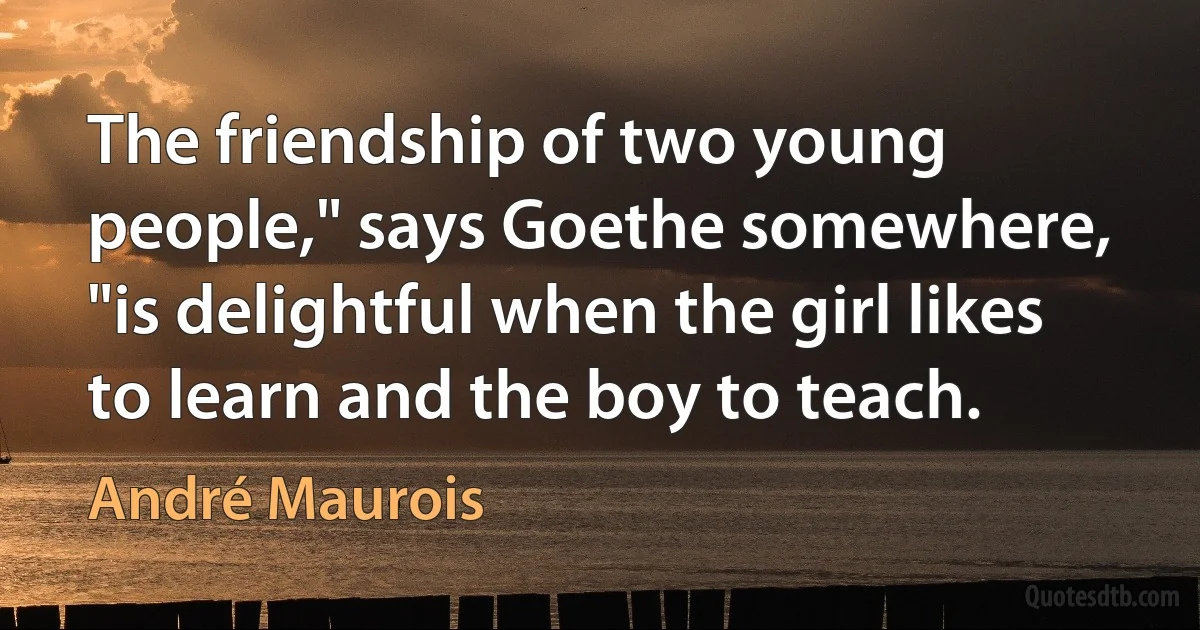 The friendship of two young people," says Goethe somewhere, "is delightful when the girl likes to learn and the boy to teach. (André Maurois)