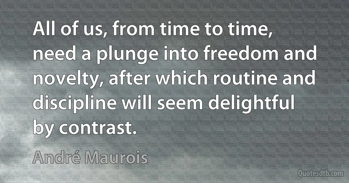 All of us, from time to time, need a plunge into freedom and novelty, after which routine and discipline will seem delightful by contrast. (André Maurois)