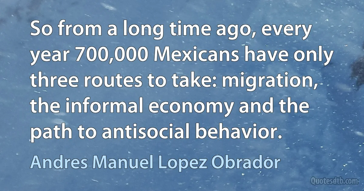 So from a long time ago, every year 700,000 Mexicans have only three routes to take: migration, the informal economy and the path to antisocial behavior. (Andres Manuel Lopez Obrador)