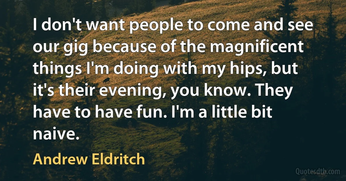 I don't want people to come and see our gig because of the magnificent things I'm doing with my hips, but it's their evening, you know. They have to have fun. I'm a little bit naive. (Andrew Eldritch)