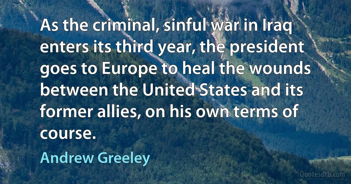 As the criminal, sinful war in Iraq enters its third year, the president goes to Europe to heal the wounds between the United States and its former allies, on his own terms of course. (Andrew Greeley)