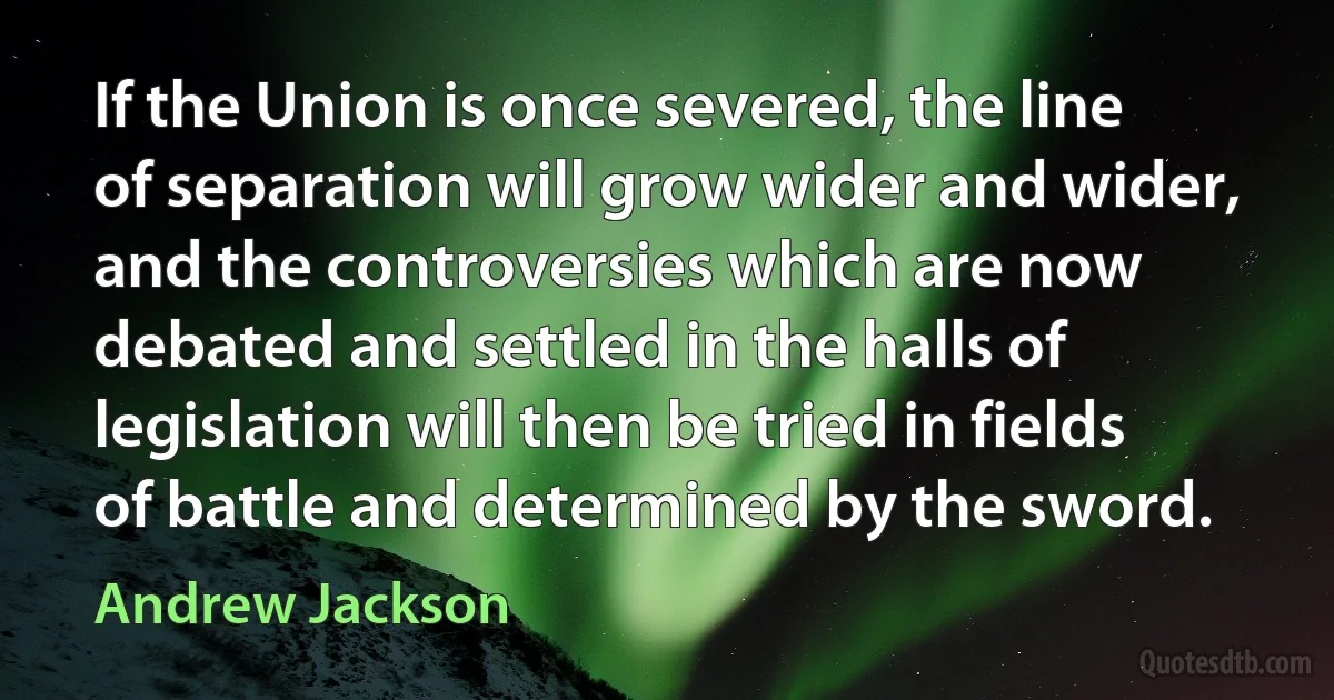 If the Union is once severed, the line of separation will grow wider and wider, and the controversies which are now debated and settled in the halls of legislation will then be tried in fields of battle and determined by the sword. (Andrew Jackson)